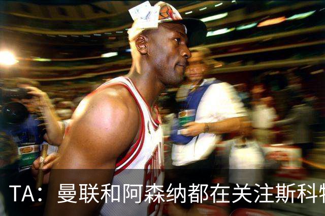 TA：曼联和阿森纳都在关注斯科特，伯恩茅斯坚称他是非卖品